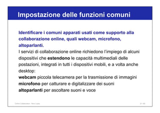Identificare i comuni apparati usati come supporto alla
collaborazione online, quali webcam, microfono,
altoparlanti.
I servizi di collaborazione online richiedono l’impiego di alcuni
dispositivi che estendono le capacità multimediali delle
postazioni, integrati in tutti i dispositivi mobili, e a volta anche
desktop:
webcam piccola telecamera per la trasmissione di immagini
microfono per catturare e digitalizzare dei suoni
altoparlanti per ascoltare suoni e voce
Impostazione delle funzioni comuni
21 / 65
Online Collaboration - Nino Lopez
 