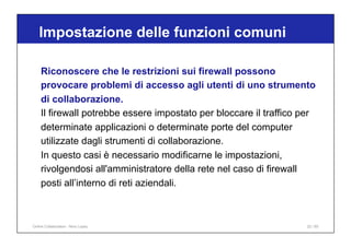Riconoscere che le restrizioni sui firewall possono
provocare problemi di accesso agli utenti di uno strumento
di collaborazione.
Il firewall potrebbe essere impostato per bloccare il traffico per
determinate applicazioni o determinate porte del computer
utilizzate dagli strumenti di collaborazione.
In questo casi è necessario modificarne le impostazioni,
rivolgendosi all'amministratore della rete nel caso di firewall
posti all’interno di reti aziendali.
Impostazione delle funzioni comuni
22 / 65
Online Collaboration - Nino Lopez
 