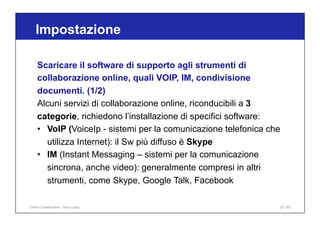 Scaricare il software di supporto agli strumenti di
collaborazione online, quali VOIP, IM, condivisione
documenti. (1/2)
Alcuni servizi di collaborazione online, riconducibili a 3
categorie, richiedono l’installazione di specifici software:
• VoIP (VoiceIp - sistemi per la comunicazione telefonica che
utilizza Internet): il Sw più diffuso è Skype
• IM (Instant Messaging – sistemi per la comunicazione
sincrona, anche video): generalmente compresi in altri
strumenti, come Skype, Google Talk, Facebook
Impostazione
23 / 65
Online Collaboration - Nino Lopez
 