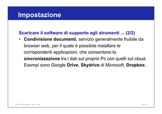 Scaricare il software di supporto agli strumenti ... (2/2)
• Condivisione documenti, servizio generalmente fruibile da
browser web, per il quale è possibile installare le
corrispondenti applicazioni, che consentono la
sincronizzazione tra i dati sul proprio Pc con quelli sul cloud.
Esempi sono Google Drive, Skydrive di Microsoft, Dropbox.
Impostazione
24 / 65
Online Collaboration - Nino Lopez
 