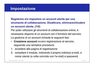 Registrare e/o impostare un account utente per uno
strumento di collaborazione. Disattivare, eliminare/chiudere
un account utente. (1/2)
Per poter utilizzare gli strumenti di collaborazione online, è
necessario disporre di un account con il fornitore del servizio.
La gestione di un account richiede le seguenti fasi:
• Creazione account ovvero registrazione al servizio,
seguendo una semplice procedura:
1. accedere alla pagina di registrazione
2. compilare il modulo, indicando il proprio indirizzo e-mail, e
nome utente (a volte coincide con l’e-mail) e password
Impostazione
25 / 65
Online Collaboration - Nino Lopez
 