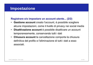 Registrare e/o impostare un account utente... (2/2)
• Gestione account creato l’account, è possibile scegliere
alcune impostazioni, come il livello di privacy nei social media
• Disattivazione account è possibile disattivare un account
temporaneamente, conservando tutti i dati
• Chiusura account la cancellazione comporta la chiusura
definitiva del profilo e l’eliminazione di tutti i dati a esso
associati.
Impostazione
26 / 65
Online Collaboration - Nino Lopez
 