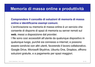 Comprendere il concetto di soluzioni di memoria di massa
online e identificarne esempi comuni.
L'archiviazione su memoria di massa online è un servizio che
consente di disporre di spazi di memoria su server remoti sul
web, messi a disposizione dal provider.
I file sono così accessibili all’utente da qualunque dispositivo in
qualunque luogo, purché sia connesso a internet; e possono
essere condivisi con altri utenti, favorendo il lavoro collaborativo.
Google Drive, Microsoft Skydrive, Ubuntu One, Dropbox, offrono
soluzioni gratuite, e a pagamento per spazi maggiori.
Memoria di massa online e produttività
28 / 65
Online Collaboration - Nino Lopez
 