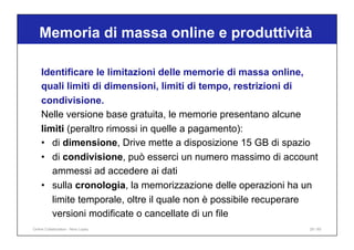 Identificare le limitazioni delle memorie di massa online,
quali limiti di dimensioni, limiti di tempo, restrizioni di
condivisione.
Nelle versione base gratuita, le memorie presentano alcune
limiti (peraltro rimossi in quelle a pagamento):
• di dimensione, Drive mette a disposizione 15 GB di spazio
• di condivisione, può esserci un numero massimo di account
ammessi ad accedere ai dati
• sulla cronologia, la memorizzazione delle operazioni ha un
limite temporale, oltre il quale non è possibile recuperare
versioni modificate o cancellate di un file
Memoria di massa online e produttività
29 / 65
Online Collaboration - Nino Lopez
 