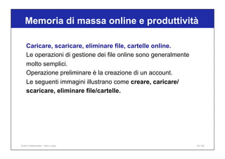 Caricare, scaricare, eliminare file, cartelle online.
Le operazioni di gestione dei file online sono generalmente
molto semplici.
Operazione preliminare è la creazione di un account.
Le seguenti immagini illustrano come creare, caricare/
scaricare, eliminare file/cartelle.
Memoria di massa online e produttività
30 / 65
Online Collaboration - Nino Lopez
 