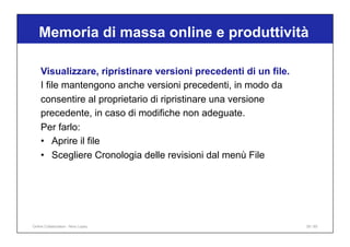 Memoria di massa online e produttività
39 / 65
Visualizzare, ripristinare versioni precedenti di un file.
I file mantengono anche versioni precedenti, in modo da
consentire al proprietario di ripristinare una versione
precedente, in caso di modifiche non adeguate.
Per farlo:
• Aprire il file
• Scegliere Cronologia delle revisioni dal menù File
Online Collaboration - Nino Lopez
 