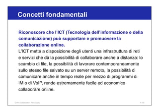 Riconoscere che l’ICT (Tecnologia dell’informazione e della
comunicazione) può supportare e promuovere la
collaborazione online.
L'ICT mette a disposizione degli utenti una infrastruttura di reti
e servizi che dà la possibilità di collaborare anche a distanza: lo
scambio di file, la possibilità di lavorare contemporaneamente
sullo stesso file salvato su un server remoto, la possibilità di
comunicare anche in tempo reale per mezzo di programmi di
IM o di VoIP, rende estremamente facile ed economico
collaborare online.
Concetti fondamentali
Online Collaboration - Nino Lopez 4 / 65
 