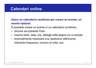 Calendari online
43 / 65
Usare un calendario condiviso per creare un evento, un
evento ripetuto.
È possibile creare un evento in un calendario condiviso:
• cliccare sul pulsante Crea
• inserire titolo, data, ora, dettagli nella pagina cui si accede
• eventualmente impostare una ripetizione dell'evento,
indicando frequenza, numero di volte, ecc.
Online Collaboration - Nino Lopez
 