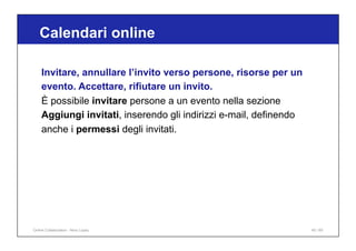 Calendari online
45 / 65
Invitare, annullare l’invito verso persone, risorse per un
evento. Accettare, rifiutare un invito.
È possibile invitare persone a un evento nella sezione
Aggiungi invitati, inserendo gli indirizzi e-mail, definendo
anche i permessi degli invitati.
Online Collaboration - Nino Lopez
 