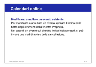 Calendari online
46 / 65
Modificare, annullare un evento esistente.
Per modificare e annullare un evento, cliccare Elimina nella
barra degli strumenti della finestra Proprietà.
Nel caso di un evento cui si erano invitati collaboratori, si può
inviare una mail di avviso della cancellazione.
Online Collaboration - Nino Lopez
 