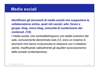 Media sociali
47 / 65
Identificare gli strumenti di media sociali che supportano la
collaborazione online, quali reti sociali, wiki, forum e
gruppi, blog, micro blog, comunità di condivisione dei
contenuti. (1/4)
I media sociali, che contraddistinguono uno stadio evolutivo del
web, comunemente denominato web 2.0, sono un insieme di
strumenti che hanno rivoluzionato la relazione con il cittadino/
utente, modificando radicalmente gli equilibri socio-economici
della società contemporanea.
Online Collaboration - Nino Lopez
 