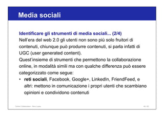 Media sociali
48 / 65
Identificare gli strumenti di media sociali... (2/4)
Nell’era del web 2.0 gli utenti non sono più solo fruitori di
contenuti, chiunque può produrre contenuti, si parla infatti di
UGC (user generated content).
Quest’insieme di strumenti che permettono la collaborazione
online, in modalità simili ma con qualche differenza può essere
categorizzato come segue:
• reti sociali, Facebook, Google+, LinkedIn, FriendFeed, e
altri: mettono in comunicazione i propri utenti che scambiano
opinioni e condividono contenuti
Online Collaboration - Nino Lopez
 
