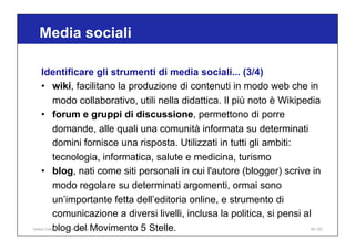 Media sociali
49 / 65
Identificare gli strumenti di media sociali... (3/4)
• wiki, facilitano la produzione di contenuti in modo web che in
modo collaborativo, utili nella didattica. Il più noto è Wikipedia
• forum e gruppi di discussione, permettono di porre
domande, alle quali una comunità informata su determinati
domini fornisce una risposta. Utilizzati in tutti gli ambiti:
tecnologia, informatica, salute e medicina, turismo
• blog, nati come siti personali in cui l'autore (blogger) scrive in
modo regolare su determinati argomenti, ormai sono
un’importante fetta dell’editoria online, e strumento di
comunicazione a diversi livelli, inclusa la politica, si pensi al
blog del Movimento 5 Stelle.
Online Collaboration - Nino Lopez
 