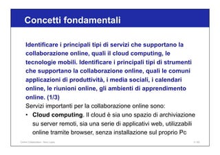 Identificare i principali tipi di servizi che supportano la
collaborazione online, quali il cloud computing, le
tecnologie mobili. Identificare i principali tipi di strumenti
che supportano la collaborazione online, quali le comuni
applicazioni di produttività, i media sociali, i calendari
online, le riunioni online, gli ambienti di apprendimento
online. (1/3)
Servizi importanti per la collaborazione online sono:
• Cloud computing. Il cloud è sia uno spazio di archiviazione
su server remoti, sia una serie di applicativi web, utilizzabili
online tramite browser, senza installazione sul proprio Pc
Concetti fondamentali
Online Collaboration - Nino Lopez 5 / 65
 