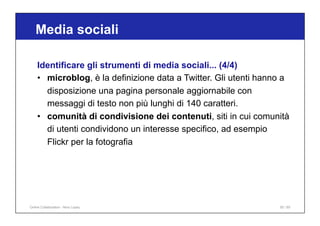 Media sociali
50 / 65
Identificare gli strumenti di media sociali... (4/4)
• microblog, è la definizione data a Twitter. Gli utenti hanno a
disposizione una pagina personale aggiornabile con
messaggi di testo non più lunghi di 140 caratteri.
• comunità di condivisione dei contenuti, siti in cui comunità
di utenti condividono un interesse specifico, ad esempio
Flickr per la fotografia
Online Collaboration - Nino Lopez
 