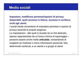Media sociali
51 / 65
Impostare, modificare permessi/opzioni di privacy
disponibili, quali accesso in lettura, accesso in scrittura,
inviti agli utenti.
I social media consentono di impostare permessi e opzioni di
privacy secondo le proprie esigenze.
Le impostazioni - alle quali si accede da un link dedicato,
spesso rappresentato da un’icona a forma di ingranaggio –
possono essere anche molto articolate, consentendo di
scegliere se mostrare o meno informazioni personali, foto,
determinati contenuti, a un utente o a gruppi di utenti.
Online Collaboration - Nino Lopez
 
