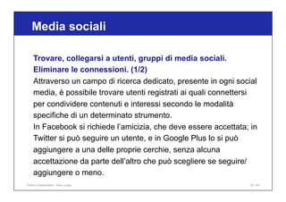 Media sociali
52 / 65
Trovare, collegarsi a utenti, gruppi di media sociali.
Eliminare le connessioni. (1/2)
Attraverso un campo di ricerca dedicato, presente in ogni social
media, è possibile trovare utenti registrati ai quali connettersi
per condividere contenuti e interessi secondo le modalità
specifiche di un determinato strumento.
In Facebook si richiede l’amicizia, che deve essere accettata; in
Twitter si può seguire un utente, e in Google Plus lo si può
aggiungere a una delle proprie cerchie, senza alcuna
accettazione da parte dell’altro che può scegliere se seguire/
aggiungere o meno.
Online Collaboration - Nino Lopez
 