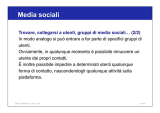 Media sociali
53 / 65
Trovare, collegarsi a utenti, gruppi di media sociali… (2/2)
In modo analogo si può entrare a far parte di specifici gruppi di
utenti.
Ovviamente, in qualunque momento è possibile rimuovere un
utente dai propri contatti.
È inoltre possibile impedire a determinati utenti qualunque
forma di contatto, nascondendogli qualunque attività sulla
piattaforma.
Online Collaboration - Nino Lopez
 