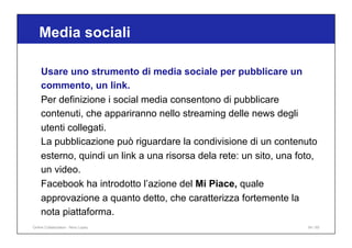 Media sociali
54 / 65
Usare uno strumento di media sociale per pubblicare un
commento, un link.
Per definizione i social media consentono di pubblicare
contenuti, che appariranno nello streaming delle news degli
utenti collegati.
La pubblicazione può riguardare la condivisione di un contenuto
esterno, quindi un link a una risorsa dela rete: un sito, una foto,
un video.
Facebook ha introdotto l’azione del Mi Piace, quale
approvazione a quanto detto, che caratterizza fortemente la
nota piattaforma.
Online Collaboration - Nino Lopez
 