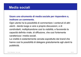 Media sociali
55 / 65
Usare uno strumento di media sociale per rispondere a,
inoltrare un commento.
Ogni utente ha la possibilità di commentare i contenuti di altri
utenti - dando luogo a vere e proprie discussioni, e di
condividerli, moltiplicandone così la visibilità, e favorendo la
capacità definita virale, di diffusione, che così fortemente
caratterizza i media sociali.
La viralità è costantemente cercata soprattutto dai brand che
hanno così la possibilità di delegare gratuitamente agli utenti la
pubblicità.
Online Collaboration - Nino Lopez
 