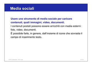 Media sociali
56 / 65
Usare uno strumento di media sociale per caricare
contenuti, quali immagini, video, documenti.
I contenuti postati possono essere arricchiti con media esterni:
foto, video, documenti.
È possibile farlo, in genere, dall’insieme di icone che sovrasta il
campo di inserimento testo.
Online Collaboration - Nino Lopez
 
