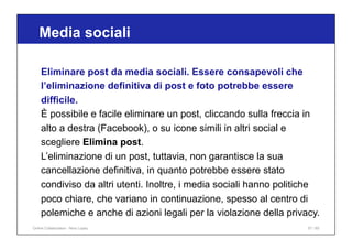 Media sociali
57 / 65
Eliminare post da media sociali. Essere consapevoli che
l’eliminazione definitiva di post e foto potrebbe essere
difficile.
È possibile e facile eliminare un post, cliccando sulla freccia in
alto a destra (Facebook), o su icone simili in altri social e
scegliere Elimina post.
L’eliminazione di un post, tuttavia, non garantisce la sua
cancellazione definitiva, in quanto potrebbe essere stato
condiviso da altri utenti. Inoltre, i media sociali hanno politiche
poco chiare, che variano in continuazione, spesso al centro di
polemiche e anche di azioni legali per la violazione della privacy.
Online Collaboration - Nino Lopez
 