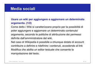 Media sociali
58 / 65
Usare un wiki per aggiungere o aggiornare un determinato
argomento. (1/2)
Come detto i Wiki si caratterizzano proprio per la possibilità di
poter aggiungere e aggiornare un determinato contenuto/
argomento, secondo le politiche di attribuzione dei permessi
definite dall’amministratore del wiki,
Nel caso di Wikipedia è possibile a chiunque dotato di account
contribuire a definire e ridefinire i contenuti, accedendo al link
Modifica che abilita un editor testuale che consente la
manipolazione del testo.
Online Collaboration - Nino Lopez
 