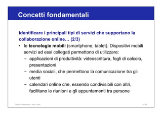 Identificare i principali tipi di servizi che supportano la
collaborazione online… (2/3)
• le tecnologie mobili (smartphone, tablet). Dispositivi mobili
servizi ad essi collegati permettono di utilizzare:
- applicazioni di produttività: videoscrittura, fogli di calcolo,
presentazioni
- media sociali, che permettono la comunicazione tra gli
utenti
- calendari online che, essendo condivisibili con altri,
facilitano le riunioni e gli appuntamenti tra persone
Concetti fondamentali
Online Collaboration - Nino Lopez 6 / 65
 