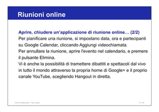 Riunioni online
61 / 65
Aprire, chiudere un’applicazione di riunione online… (2/2)
Per pianificare una riunione, si impostano data, ora e partecipanti
su Google Calendar, cliccando Aggiungi videochiamata.
Per annullare la riunione, aprire l'evento nel calendario, e premere
il pulsante Elimina.
Vi è anche la possibilità di tramettere dibattiti e spettacoli dal vivo
in tutto il mondo attraverso la propria home di Google+ e il proprio
canale YouTube, scegliendo Hangout in diretta.
Online Collaboration - Nino Lopez
 