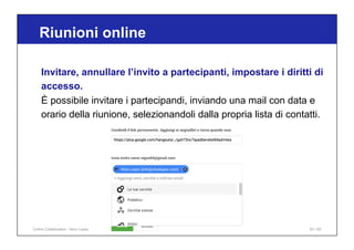 Riunioni online
63 / 65
Invitare, annullare l’invito a partecipanti, impostare i diritti di
accesso.
È possibile invitare i partecipandi, inviando una mail con data e
orario della riunione, selezionandoli dalla propria lista di contatti.
Online Collaboration - Nino Lopez
 