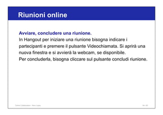 Riunioni online
64 / 65
Avviare, concludere una riunione.
In Hangout per iniziare una riunione bisogna indicare i
partecipanti e premere il pulsante Videochiamata. Si aprirà una
nuova finestra e si avvierà la webcam, se disponibile.
Per concluderla, bisogna cliccare sul pulsante concludi riunione.
Online Collaboration - Nino Lopez
 