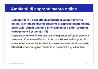 Ambienti di apprendimento online
65 / 65
Comprendere il concetto di ambiente di apprendimento
online. Identificare diversi ambienti di apprendimento online,
quali VLE (Virtual Learning Environments) e LMS (Learning
Management Systems). (1/2)
L'apprendimento online è una realtà in grande sviluppo, adottata
sempore più anche nell’abito di percorsi istituzionali soprattutto
universitari, ma anche scolastici; spesso sotto forma di proposte
blended, che coniugano momenti in presenza a quelli online.
Online Collaboration - Nino Lopez
 