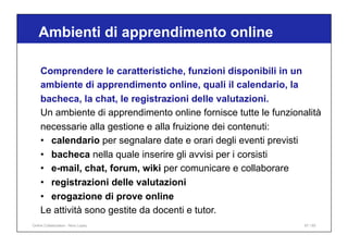 Ambienti di apprendimento online
67 / 65
Comprendere le caratteristiche, funzioni disponibili in un
ambiente di apprendimento online, quali il calendario, la
bacheca, la chat, le registrazioni delle valutazioni.
Un ambiente di apprendimento online fornisce tutte le funzionalità
necessarie alla gestione e alla fruizione dei contenuti:
• calendario per segnalare date e orari degli eventi previsti
• bacheca nella quale inserire gli avvisi per i corsisti
• e-mail, chat, forum, wiki per comunicare e collaborare
• registrazioni delle valutazioni
• erogazione di prove online
Le attività sono gestite da docenti e tutor.
Online Collaboration - Nino Lopez
 