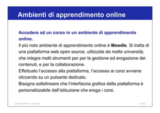 Ambienti di apprendimento online
68 / 65
Accedere ad un corso in un ambiente di apprendimento
online.
Il più noto ambiente di apprendimento online è Moodle. Si tratta di
una piattaforma web open source, utilizzata da molte università,
che integra molti strumenti per per la gestione ed erogazione dei
contenuti, e per la collaborazione.
Effettuato l’accesso alla piattaforma, l’accesso ai corsi avviene
cliccando su un pulsante dedicato.
Bisogna sottolineare che l’interfaccia grafica della piattaforma è
personalizzabile dall’istituzione che eroga i corsi.
Online Collaboration - Nino Lopez
 