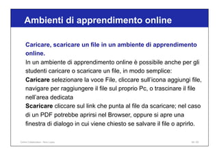 Ambienti di apprendimento online
69 / 65
Caricare, scaricare un file in un ambiente di apprendimento
online.
In un ambiente di apprendimento online è possibile anche per gli
studenti caricare o scaricare un file, in modo semplice:
Caricare selezionare la voce File, cliccare sull’icona aggiungi file,
navigare per raggiungere il file sul proprio Pc, o trascinare il file
nell’area dedicata
Scaricare cliccare sul link che punta al file da scaricare; nel caso
di un PDF potrebbe aprirsi nel Browser, oppure si apre una
finestra di dialogo in cui viene chiesto se salvare il file o aprirlo.
Online Collaboration - Nino Lopez
 