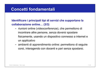Identificare i principali tipi di servizi che supportano la
collaborazione online… (3/3)
- riunioni online (videoconferenze), che permettono di
incontrare altre persone, senza doversi spostare
fisicamente, usando un dispositivo connesso a internet e
un applicativo
- ambienti di apprendimento online: permettono di seguire
corsi, interagendo con docenti e pari senza spostarsi.
Concetti fondamentali
Online Collaboration - Nino Lopez 7 / 65
 
