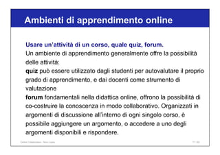Ambienti di apprendimento online
71 / 65
Usare un’attività di un corso, quale quiz, forum.
Un ambiente di apprendimento generalmente offre la possibilità
delle attività:
quiz può essere utilizzato dagli studenti per autovalutare il proprio
grado di apprendimento, e dai docenti come strumento di
valutazione
forum fondamentali nella didattica online, offrono la possibilità di
co-costruire la conoscenza in modo collaborativo. Organizzati in
argomenti di discussione all’interno di ogni singolo corso, è
possibile aggiungere un argomento, o accedere a uno degli
argomenti disponibili e rispondere.
Online Collaboration - Nino Lopez
 