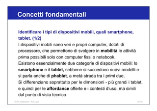 Concetti fondamentali
73 / 65
Identificare i tipi di dispositivi mobili, quali smartphone,
tablet. (1/2)
I dispositivi mobili sono veri e propri computer, dotati di
processore, che permettono di svolgere in mobilità le attività
prima possibili solo con computer fissi o notebook.
Esistono essenzialmente due categorie di dispositivi mobili: lo
smartphone e il tablet, sebbene si succedono nuovi modelli e
si parla anche di phablet, a metà strada tra i primi due.
Si differenziano soprattutto per le dimensioni - più grandi i tablet,
e quindi per le affordance offerte e i contesti d’uso, ma simili
dal punto di vista tecnico.
Online Collaboration - Nino Lopez
 