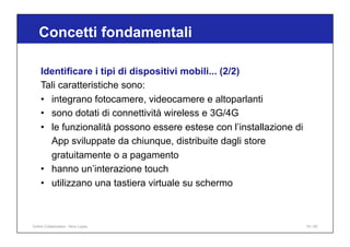 Concetti fondamentali
74 / 65
Identificare i tipi di dispositivi mobili... (2/2)
Tali caratteristiche sono:
• integrano fotocamere, videocamere e altoparlanti
• sono dotati di connettività wireless e 3G/4G
• le funzionalità possono essere estese con l’installazione di
App sviluppate da chiunque, distribuite dagli store
gratuitamente o a pagamento
• hanno un’interazione touch
• utilizzano una tastiera virtuale su schermo
Online Collaboration - Nino Lopez
 