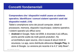 Concetti fondamentali
75 / 65
Comprendere che i dispositivi mobili usano un sistema
operativo. Identificare i comuni sistemi operativi usati dai
dispositivi mobili. (1/4)
Tablet e smartphone sono dei piccoli computer, dotati di
processore, memoria, dispositivi input/output, sistema operativo.
I sistemi operativi più diffusi sono:
• Android di Google. Nato nel 2008, è diventato il più diffuso,
anche perché scelto da molti grandi produttori. Ha
un’architettura open source, che è causa di alcuni limiti di
sicurezza. Le app, sono distribuite attraverso Google Play, lo
store di Google. La versione più recente è la 4.3 “Jelly Bean”.
Online Collaboration - Nino Lopez
 