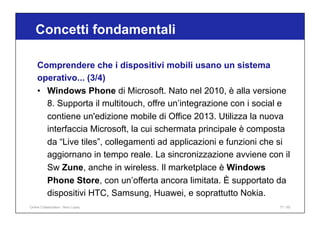 Concetti fondamentali
77 / 65
Comprendere che i dispositivi mobili usano un sistema
operativo... (3/4)
• Windows Phone di Microsoft. Nato nel 2010, è alla versione
8. Supporta il multitouch, offre un’integrazione con i social e
contiene un'edizione mobile di Office 2013. Utilizza la nuova
interfaccia Microsoft, la cui schermata principale è composta
da “Live tiles”, collegamenti ad applicazioni e funzioni che si
aggiornano in tempo reale. La sincronizzazione avviene con il
Sw Zune, anche in wireless. Il marketplace è Windows
Phone Store, con un’offerta ancora limitata. È supportato da
dispositivi HTC, Samsung, Huawei, e soprattutto Nokia.
Online Collaboration - Nino Lopez
 
