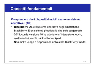 Concetti fondamentali
78 / 65
Comprendere che i dispositivi mobili usano un sistema
operativo... (4/4)
• BlackBerry OS è il sistema operativo degli smartphone
BlackBerry. È un sistema proprietario che solo da gennaio
2013, con la versione 10 ha adottato un’interazione touch,
sostituendo i vecchi trackball e trackpad.
Non molte le app a disposizione nello store BlackBerry World.
Online Collaboration - Nino Lopez
 