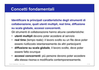 Identificare le principali caratteristiche degli strumenti di
collaborazione, quali utenti multipli, real time, diffusione
su scala globale, accessi concorrenti.
Gli strumenti di collaborazione hanno alcune caratteristiche:
• utenti multipli devono poter accedere al servizio
• real time (tempo reale): il lavoro svolto su un file deve poter
essere riutilizzato istantaneamente da altri partecipanti
• diffusione su scala globale, il lavoro svolto, deve poter
essere fatto ovunque
• accessi concorrenti: più persone devono poter accedere
alla stessa risorsa e modificarla contemporaneamente.
Concetti fondamentali
8 / 65
Online Collaboration - Nino Lopez
 