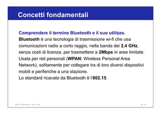 Concetti fondamentali
80 / 65
Comprendere il termine Bluetooth e il suo utilizzo.
Bluetooth è una tecnologia di trasmissione wi-fi che usa
comunicazioni radio a corto raggio, nella banda dei 2,4 GHz,
senza costi di licenza, per trasmettere a 2Mbps in aree limitate.
Usata per reti personali (WPAN: Wireless Personal Area
Network), solitamente per collegare tra di loro diversi dispositivi
mobili e periferiche a una stazione.
Lo standard ricavato da Bluetooth è l’802.15.
Online Collaboration - Nino Lopez
 