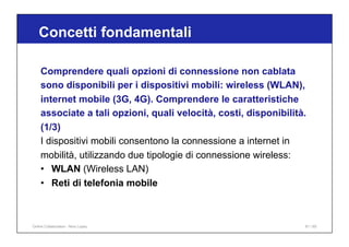 Concetti fondamentali
81 / 65
Comprendere quali opzioni di connessione non cablata
sono disponibili per i dispositivi mobili: wireless (WLAN),
internet mobile (3G, 4G). Comprendere le caratteristiche
associate a tali opzioni, quali velocità, costi, disponibilità.
(1/3)
I dispositivi mobili consentono la connessione a internet in
mobilità, utilizzando due tipologie di connessione wireless:
• WLAN (Wireless LAN)
• Reti di telefonia mobile
Online Collaboration - Nino Lopez
 