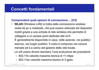 Concetti fondamentali
82 / 65
Comprendere quali opzioni di connessione… (2/3)
• WLAN (Wireless LAN) si tratta della connessione wireless
usata da pc e notebook, che può essere utilizzata dai dispositivi
mobili grazie a una scheda di rete wireless che permette di
collegarsi a un access point dedicato alle wi-fi.
È generalmente disponibile in casa, nelle aziende, nei pubblici
esercizi, nei luoghi pubblici. Il costo è compreso nel canone
mensile ed è a carico del gestore della rete locale.
Le wifi usano diversi standard, l'uno evoluzione dei precedenti:
- 802.11b velocità massima teorica di 11 mbps
- 802.11ac velocità massima teorica di 3 gpbs.
Online Collaboration - Nino Lopez
 