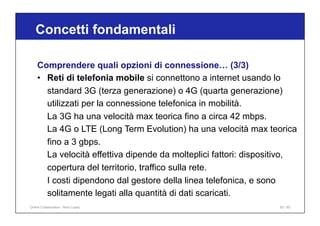 Concetti fondamentali
83 / 65
Comprendere quali opzioni di connessione… (3/3)
• Reti di telefonia mobile si connettono a internet usando lo
standard 3G (terza generazione) o 4G (quarta generazione)
utilizzati per la connessione telefonica in mobilità.
La 3G ha una velocità max teorica fino a circa 42 mbps.
La 4G o LTE (Long Term Evolution) ha una velocità max teorica
fino a 3 gbps.
La velocità effettiva dipende da molteplici fattori: dispositivo,
copertura del territorio, traffico sulla rete.
I costi dipendono dal gestore della linea telefonica, e sono
solitamente legati alla quantità di dati scaricati.
Online Collaboration - Nino Lopez
 