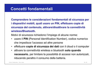 Concetti fondamentali
84 / 65
Comprendere le considerazioni fondamentali di sicurezza per
i dispositivi mobili, quali usare un PIN, effettuare copie di
sicurezza del contenuto, attivare/disattivare la connettività
wireless/Bluetooth.
Motivi di sicurezza richiedono l’impiego di alcune norme:
• usare il PIN (Personal Identification Number), codice numerico
che impedisce l’accesso ad altre persone
• effettuare copie di sicurezza dei dati con il cloud o il computer
• attivare la connettività wireless e bluetooth solo quando
necessario, per limitare la possibilità di accessi non autorizzati,
riducendo peraltro il consumo della batteria.
Online Collaboration - Nino Lopez
 