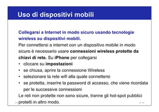Uso di dispositivi mobili
85 / 65
Collegarsi a Internet in modo sicuro usando tecnologie
wireless su dispositivi mobili.
Per connettersi a internet con un dispositivo mobile in modo
sicuro è necessario usare connessioni wireless protette da
chiavi di rete. Su iPhone per collegarsi
• cliccare su impostazioni
• se chiusa, aprire la connessione Wireless
• selezionare la rete wifi alla quale connettersi
• se protetta, inserire la password di accesso, che viene ricordata
per le successive connessioni
Le reti non protette non sono sicure, tranne gli hot-spot pubblici
protetti in altro modo.
Online Collaboration - Nino Lopez
 