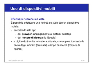 Uso di dispositivi mobili
87 / 65
Effettuare ricerche sul web.
È possibile effettuare una ricerca sul web con un dispositivo
mobile,
• accedendo alle app
- del browser, analogamente ai sistemi desktop
- del motore di ricerca (ie Google)
• e digitando tramite la tastiera virtuale, che appare toccando la
barra degli indirizzi (browser), campo di ricerca (motore di
ricerca)
Online Collaboration - Nino Lopez
 